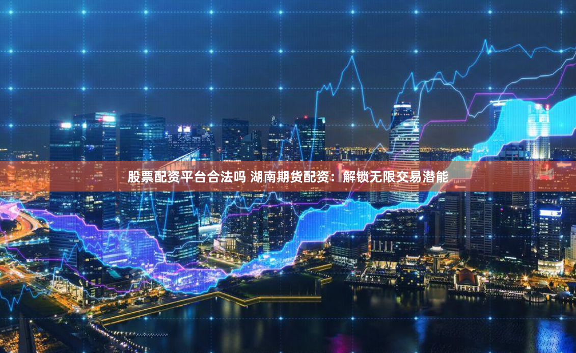 股票配资平台合法吗 湖南期货配资：解锁无限交易潜能
