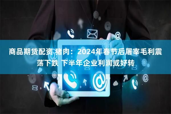 商品期货配资 猪肉：2024年春节后屠宰毛利震荡下跌 下半年企业利润或好转