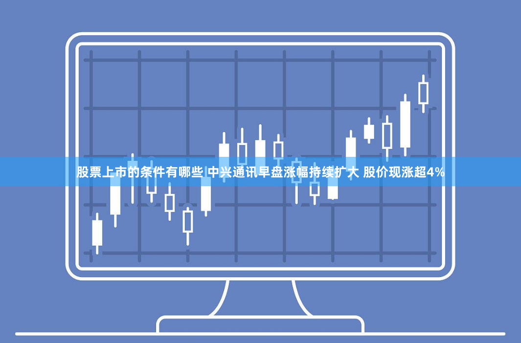 股票上市的条件有哪些 中兴通讯早盘涨幅持续扩大 股价现涨超4%