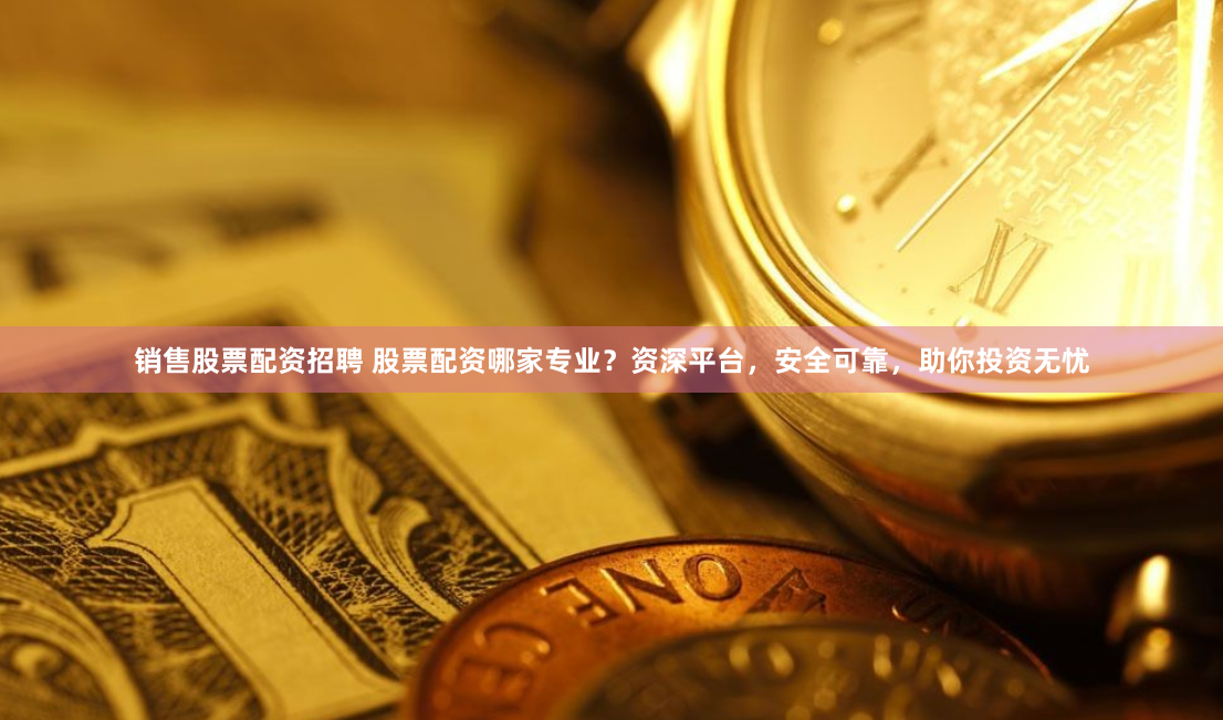 销售股票配资招聘 股票配资哪家专业？资深平台，安全可靠，助你投资无忧