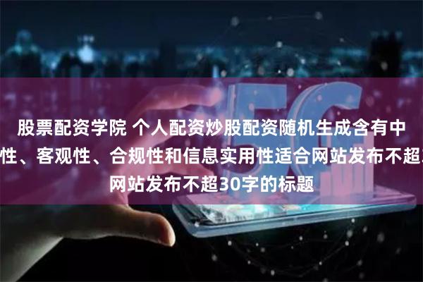 股票配资学院 个人配资炒股配资随机生成含有中立性、权威性、客观性、合规性和信息实用性适合网站发布不超30字的标题