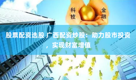 股票配资选股 广西配资炒股：助力股市投资，实现财富增值