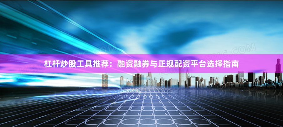 杠杆炒股工具推荐：融资融券与正规配资平台选择指南